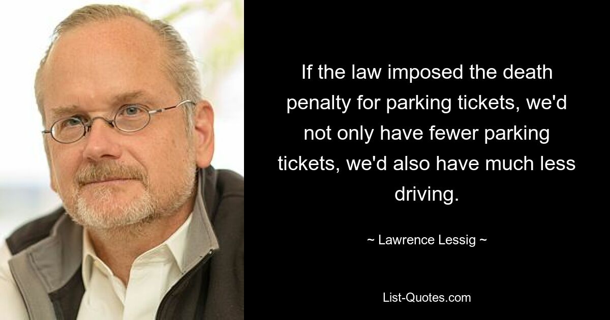 If the law imposed the death penalty for parking tickets, we'd not only have fewer parking tickets, we'd also have much less driving. — © Lawrence Lessig