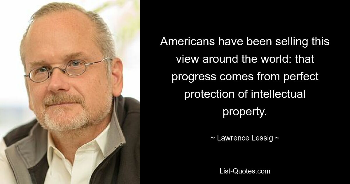 Americans have been selling this view around the world: that progress comes from perfect protection of intellectual property. — © Lawrence Lessig