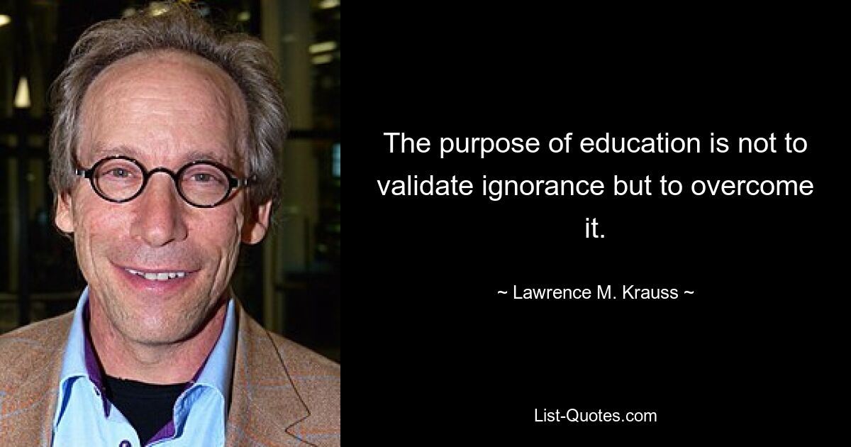 The purpose of education is not to validate ignorance but to overcome it. — © Lawrence M. Krauss