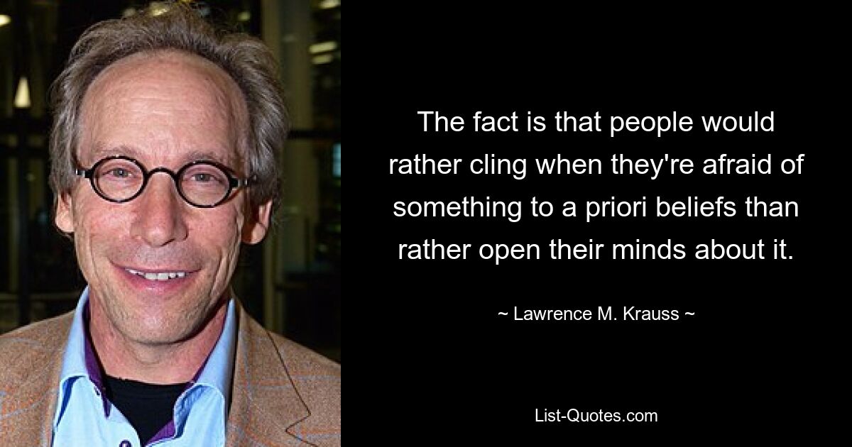 The fact is that people would rather cling when they're afraid of something to a priori beliefs than rather open their minds about it. — © Lawrence M. Krauss