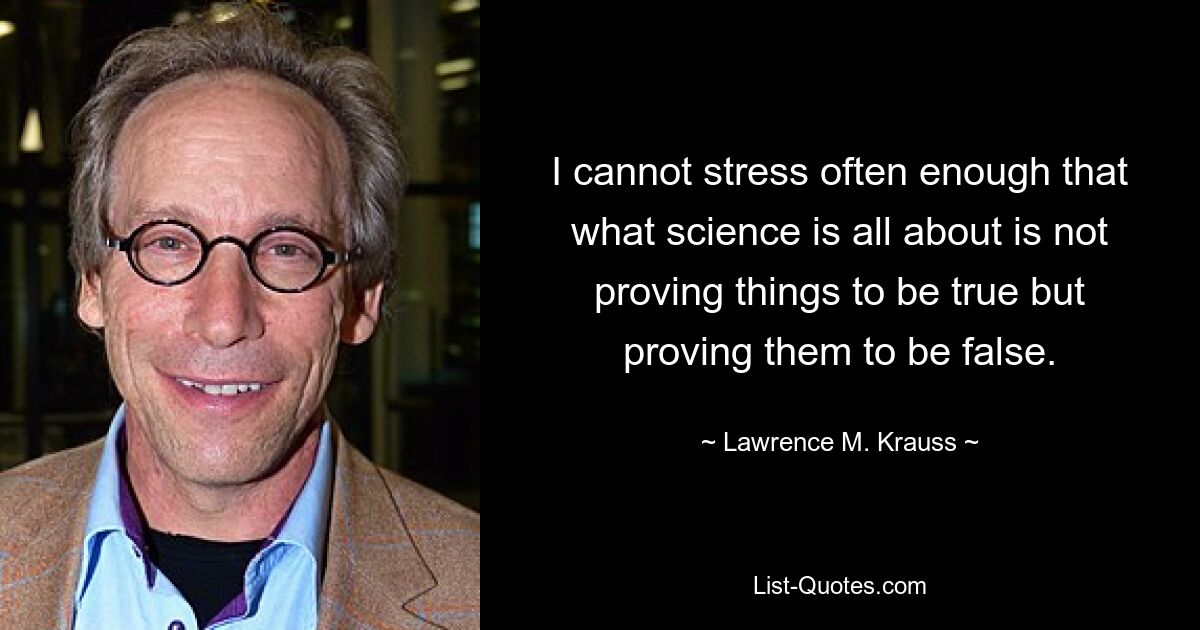 I cannot stress often enough that what science is all about is not proving things to be true but proving them to be false. — © Lawrence M. Krauss