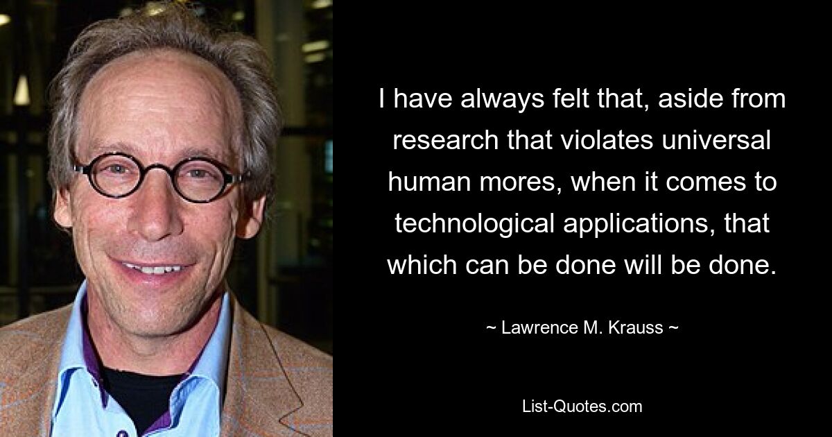 I have always felt that, aside from research that violates universal human mores, when it comes to technological applications, that which can be done will be done. — © Lawrence M. Krauss