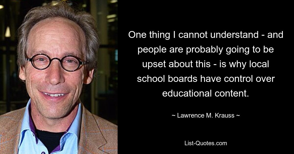 One thing I cannot understand - and people are probably going to be upset about this - is why local school boards have control over educational content. — © Lawrence M. Krauss