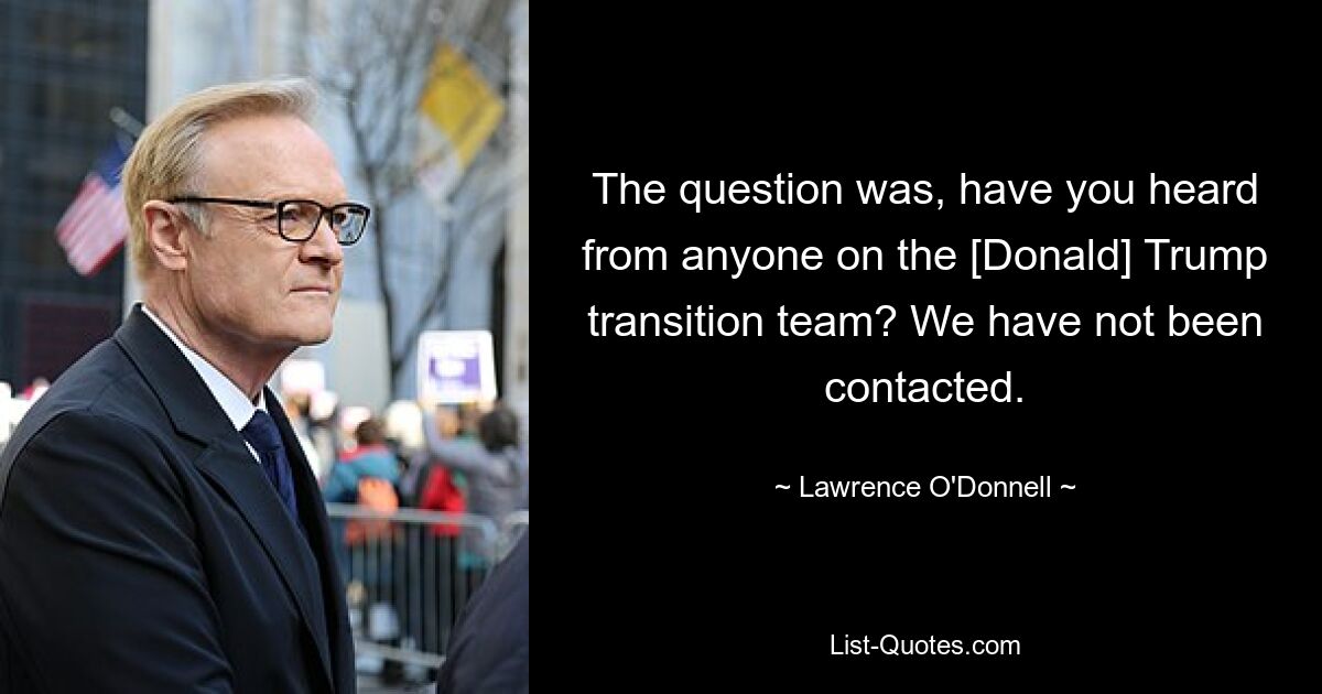 The question was, have you heard from anyone on the [Donald] Trump transition team? We have not been contacted. — © Lawrence O'Donnell