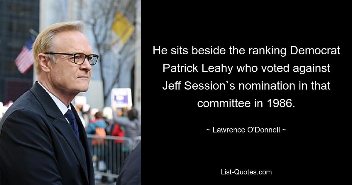 He sits beside the ranking Democrat Patrick Leahy who voted against Jeff Session`s nomination in that committee in 1986. — © Lawrence O'Donnell