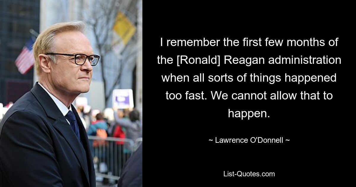 I remember the first few months of the [Ronald] Reagan administration when all sorts of things happened too fast. We cannot allow that to happen. — © Lawrence O'Donnell