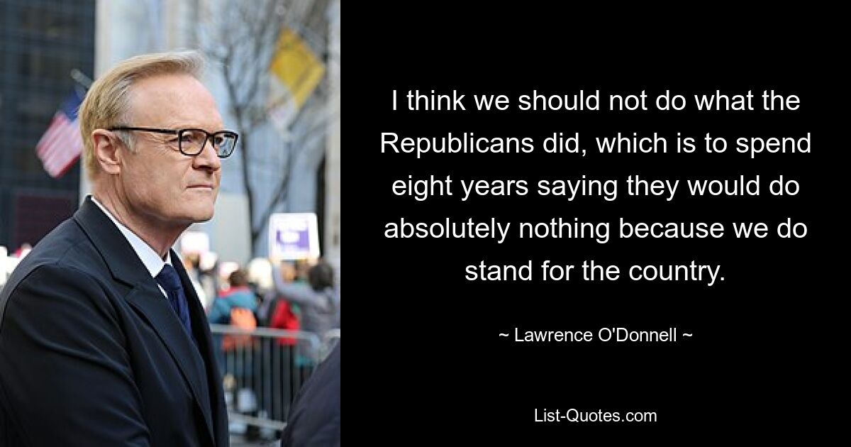 I think we should not do what the Republicans did, which is to spend eight years saying they would do absolutely nothing because we do stand for the country. — © Lawrence O'Donnell