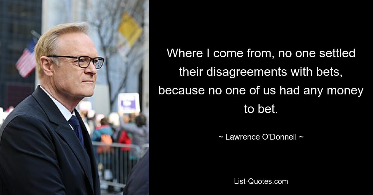 Where I come from, no one settled their disagreements with bets, because no one of us had any money to bet. — © Lawrence O'Donnell