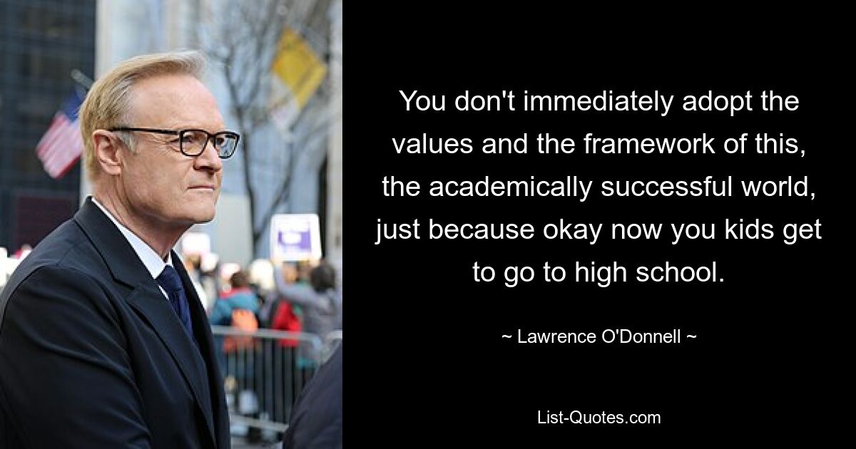 You don't immediately adopt the values and the framework of this, the academically successful world, just because okay now you kids get to go to high school. — © Lawrence O'Donnell