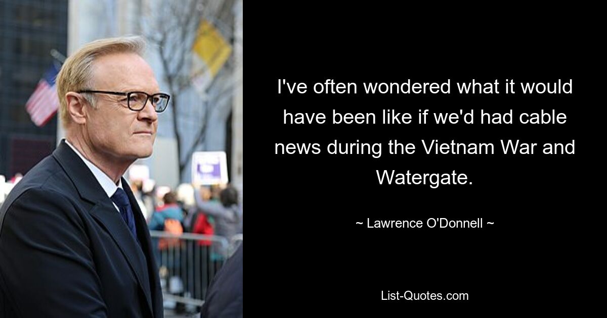 Ich habe mich oft gefragt, wie es gewesen wäre, wenn wir während des Vietnamkriegs und von Watergate Kabelnachrichten gehabt hätten. — © Lawrence O&#39;Donnell 