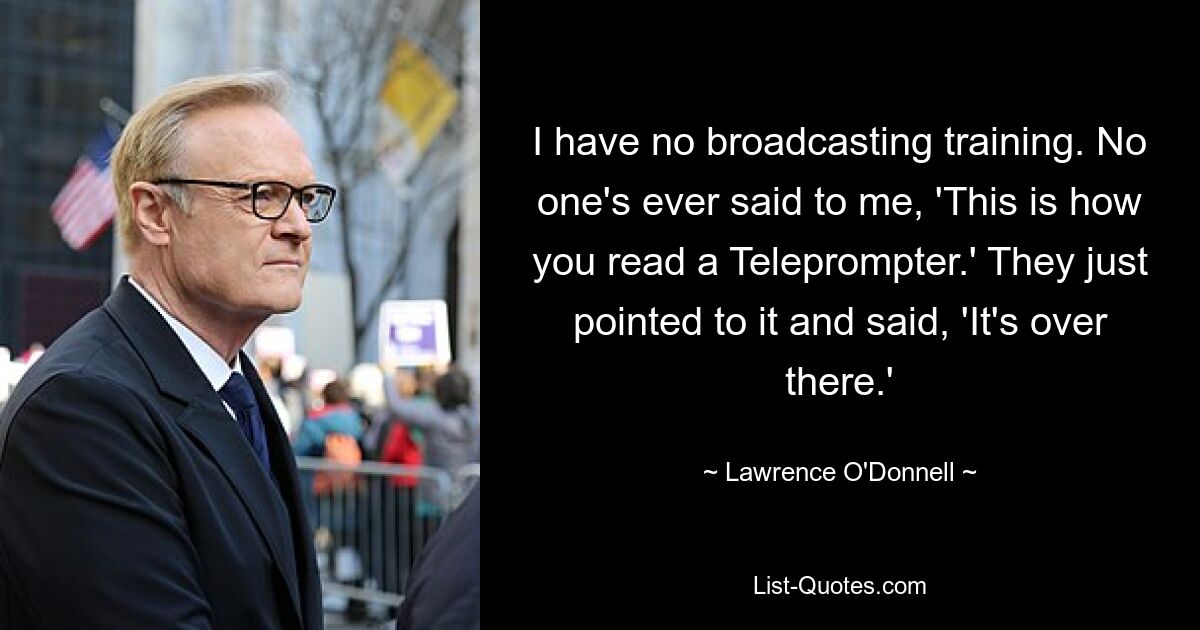 I have no broadcasting training. No one's ever said to me, 'This is how you read a Teleprompter.' They just pointed to it and said, 'It's over there.' — © Lawrence O'Donnell