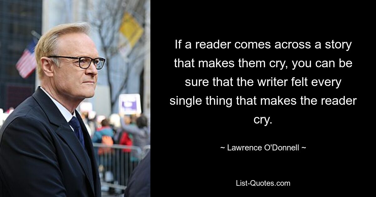 If a reader comes across a story that makes them cry, you can be sure that the writer felt every single thing that makes the reader cry. — © Lawrence O'Donnell