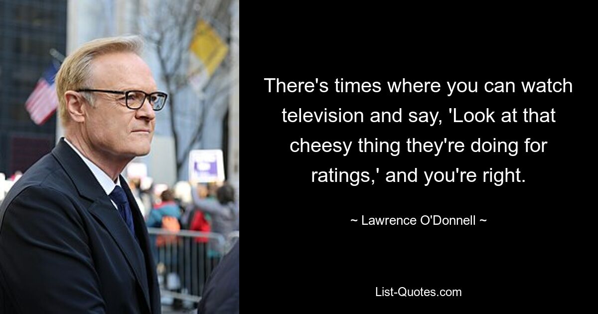 There's times where you can watch television and say, 'Look at that cheesy thing they're doing for ratings,' and you're right. — © Lawrence O'Donnell