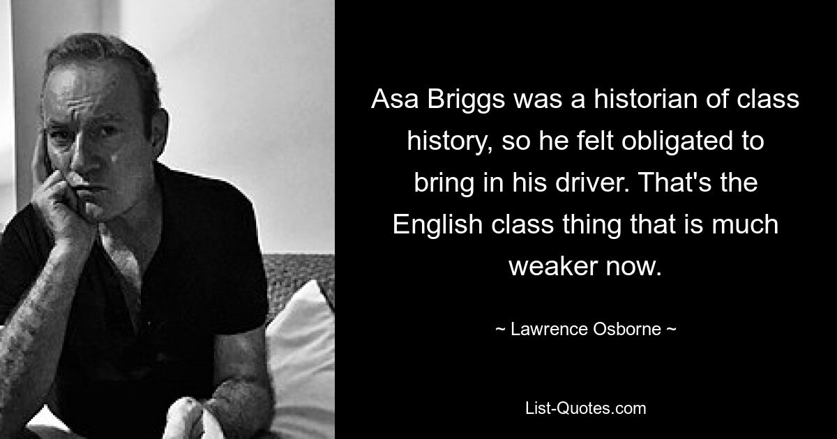 Asa Briggs was a historian of class history, so he felt obligated to bring in his driver. That's the English class thing that is much weaker now. — © Lawrence Osborne