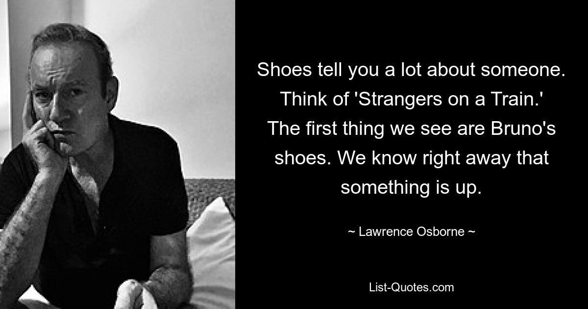 Shoes tell you a lot about someone. Think of 'Strangers on a Train.' The first thing we see are Bruno's shoes. We know right away that something is up. — © Lawrence Osborne