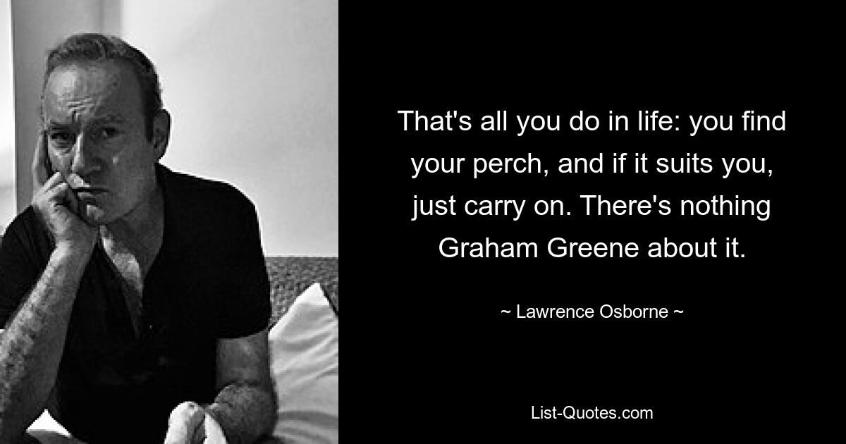 That's all you do in life: you find your perch, and if it suits you, just carry on. There's nothing Graham Greene about it. — © Lawrence Osborne