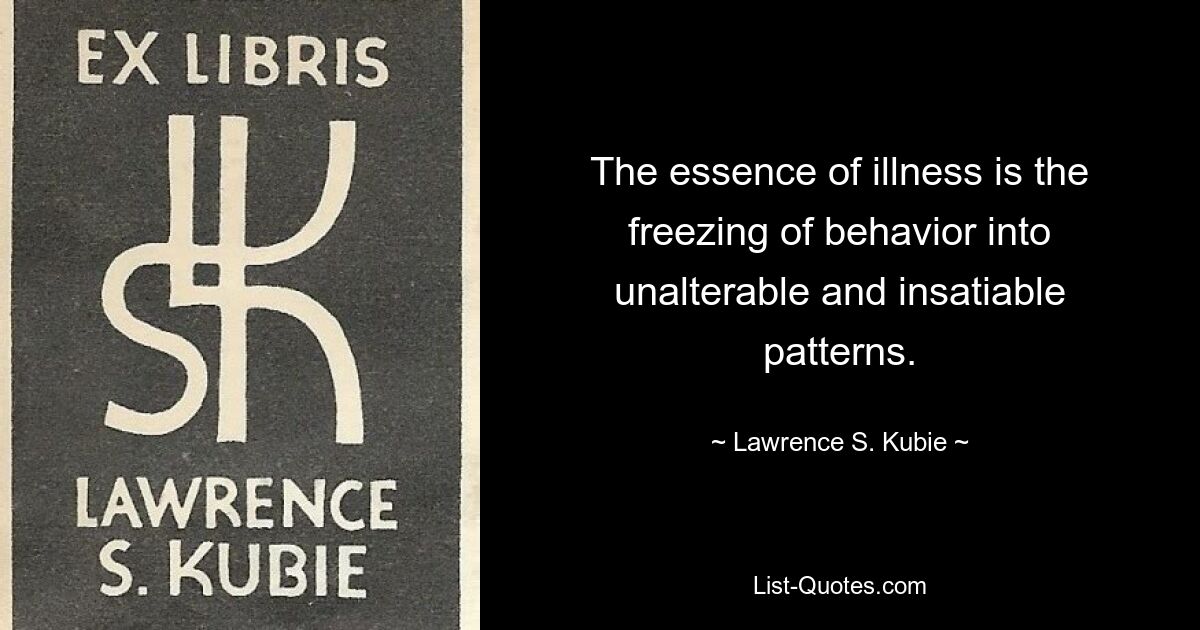 The essence of illness is the freezing of behavior into unalterable and insatiable patterns. — © Lawrence S. Kubie