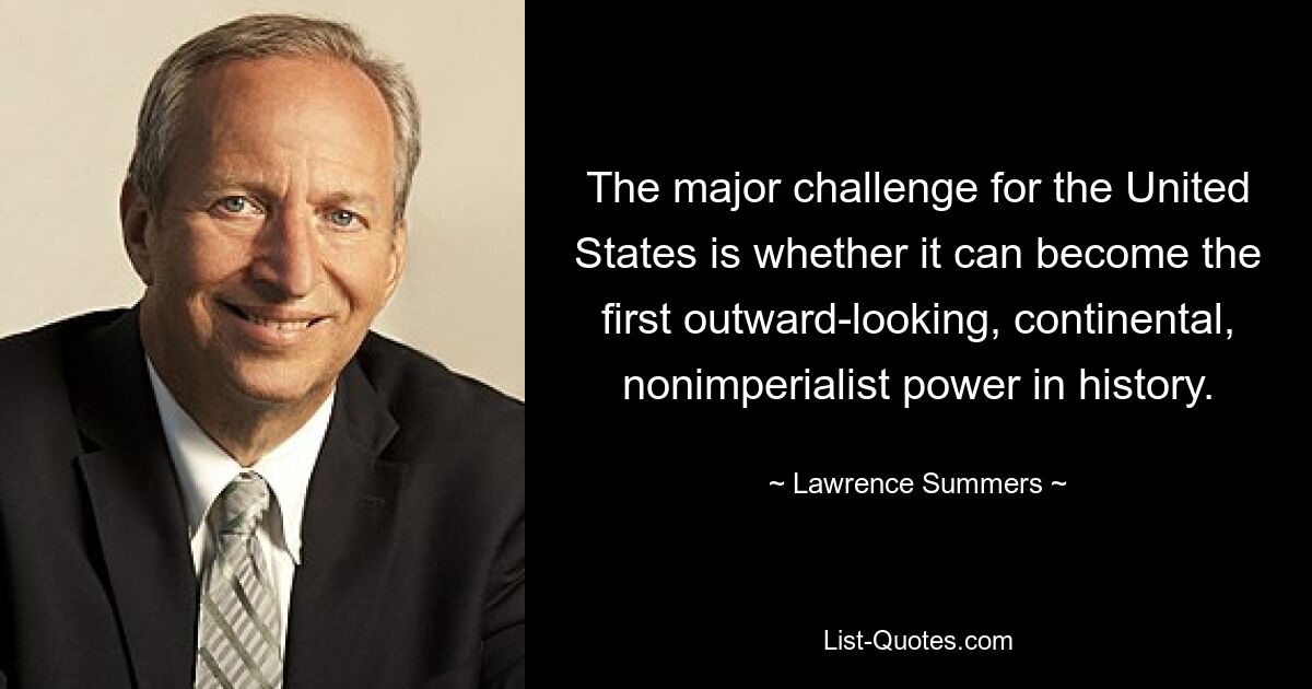 The major challenge for the United States is whether it can become the first outward-looking, continental, nonimperialist power in history. — © Lawrence Summers