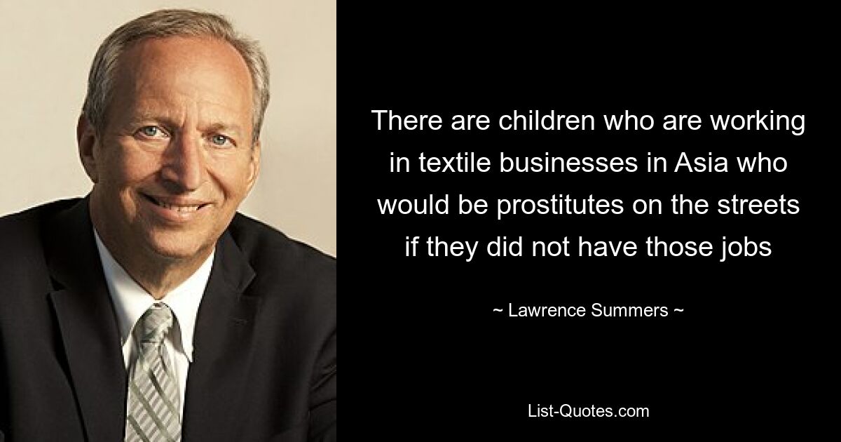 There are children who are working in textile businesses in Asia who would be prostitutes on the streets if they did not have those jobs — © Lawrence Summers