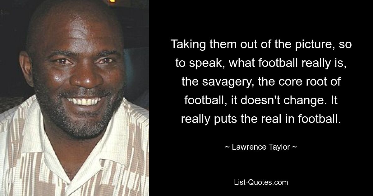 Taking them out of the picture, so to speak, what football really is, the savagery, the core root of football, it doesn't change. It really puts the real in football. — © Lawrence Taylor