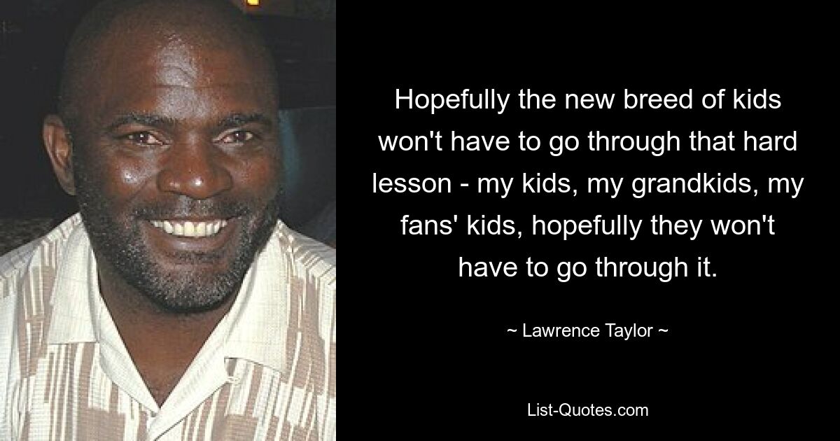 Hopefully the new breed of kids won't have to go through that hard lesson - my kids, my grandkids, my fans' kids, hopefully they won't have to go through it. — © Lawrence Taylor