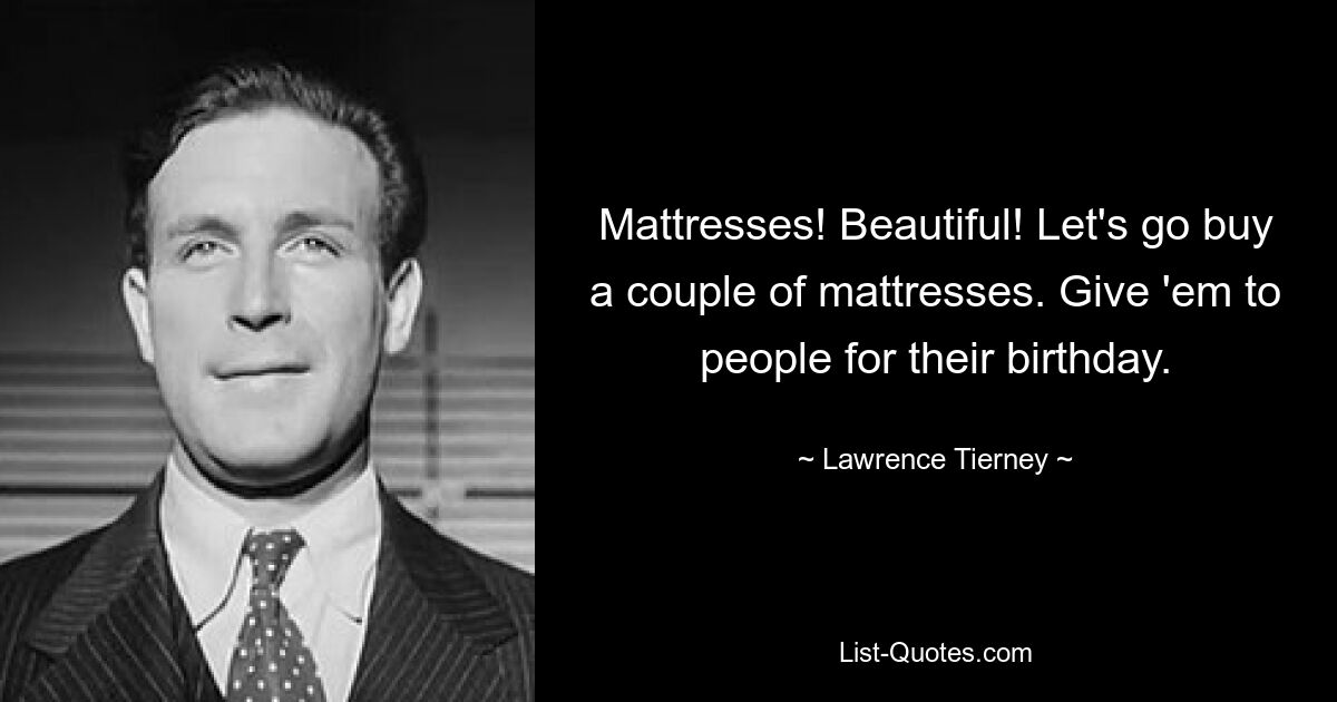 Mattresses! Beautiful! Let's go buy a couple of mattresses. Give 'em to people for their birthday. — © Lawrence Tierney