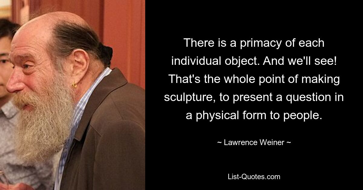 There is a primacy of each individual object. And we'll see! That's the whole point of making sculpture, to present a question in a physical form to people. — © Lawrence Weiner