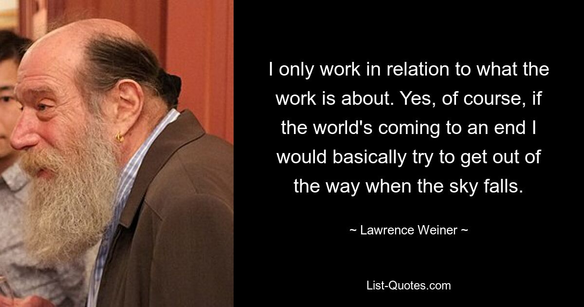 I only work in relation to what the work is about. Yes, of course, if the world's coming to an end I would basically try to get out of the way when the sky falls. — © Lawrence Weiner