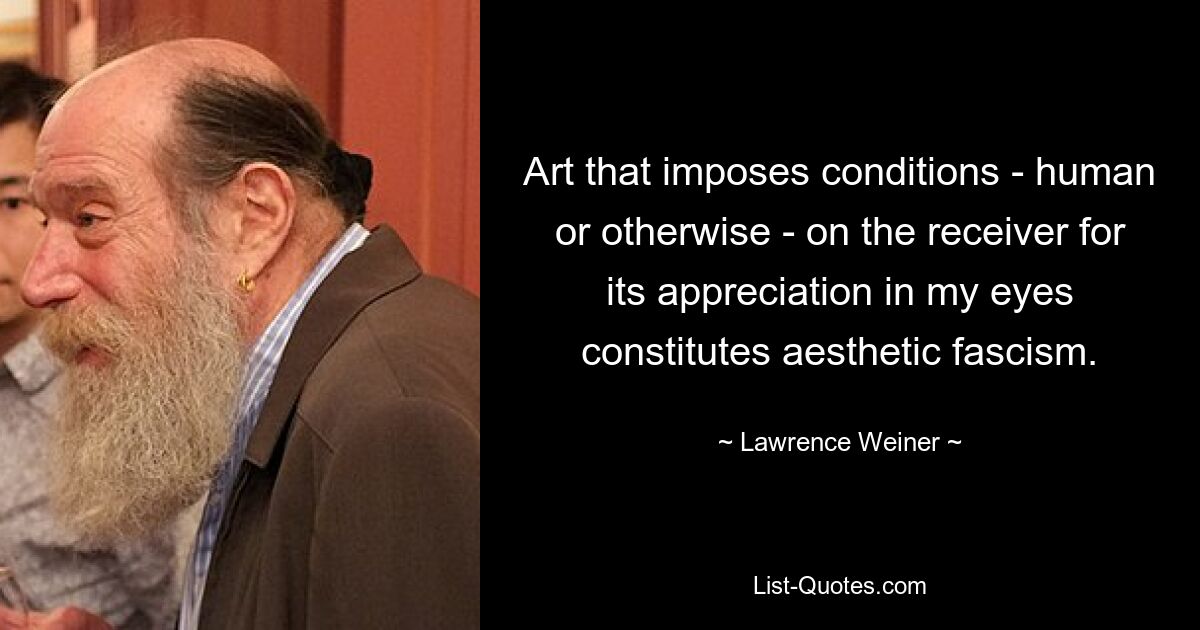 Art that imposes conditions - human or otherwise - on the receiver for its appreciation in my eyes constitutes aesthetic fascism. — © Lawrence Weiner