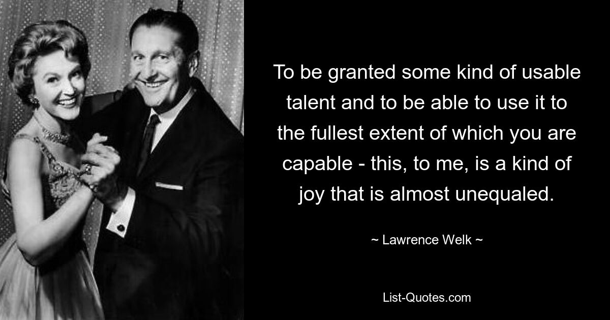 To be granted some kind of usable talent and to be able to use it to the fullest extent of which you are capable - this, to me, is a kind of joy that is almost unequaled. — © Lawrence Welk