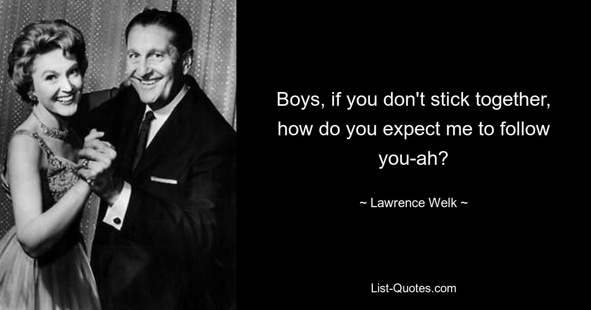 Boys, if you don't stick together, how do you expect me to follow you-ah? — © Lawrence Welk