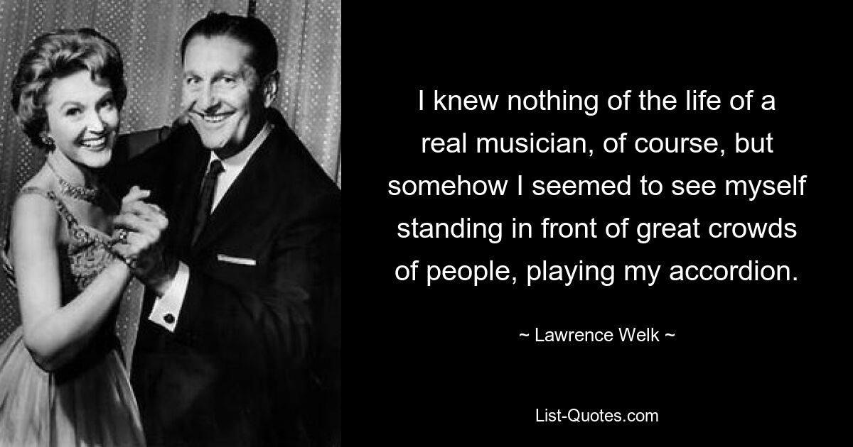 I knew nothing of the life of a real musician, of course, but somehow I seemed to see myself standing in front of great crowds of people, playing my accordion. — © Lawrence Welk