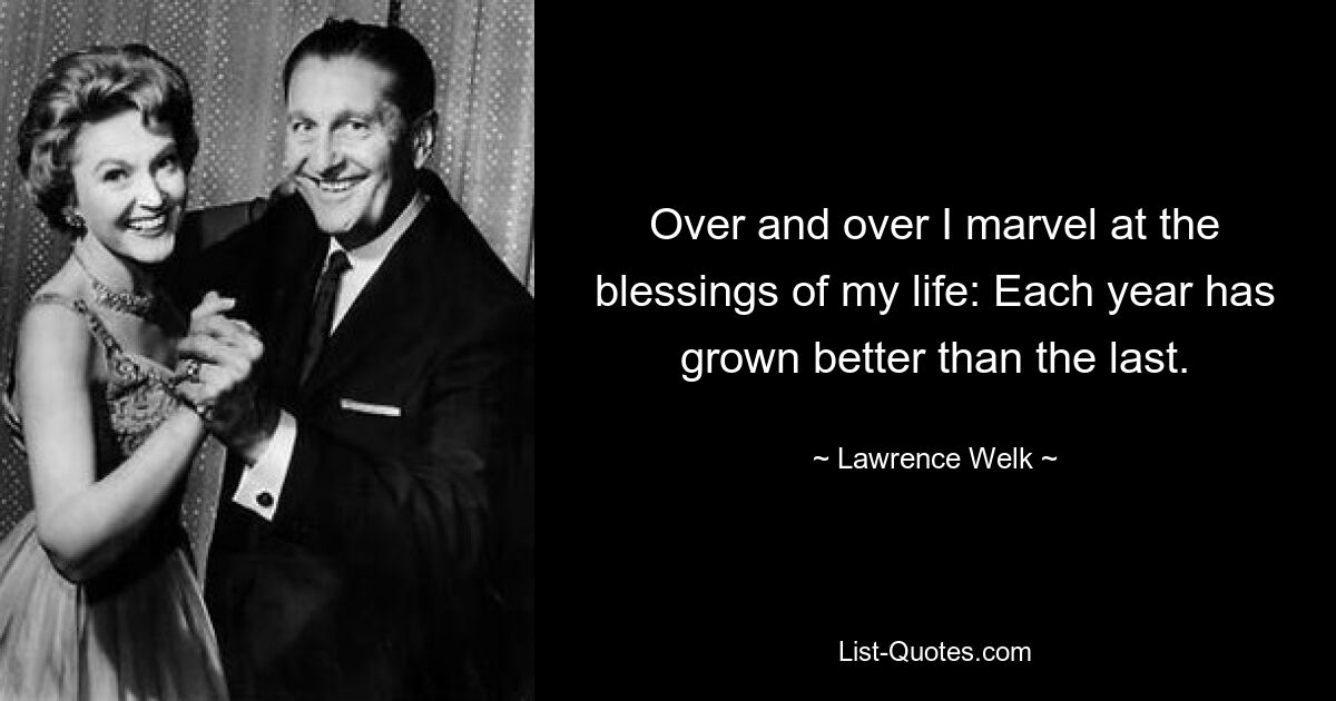 Over and over I marvel at the blessings of my life: Each year has grown better than the last. — © Lawrence Welk