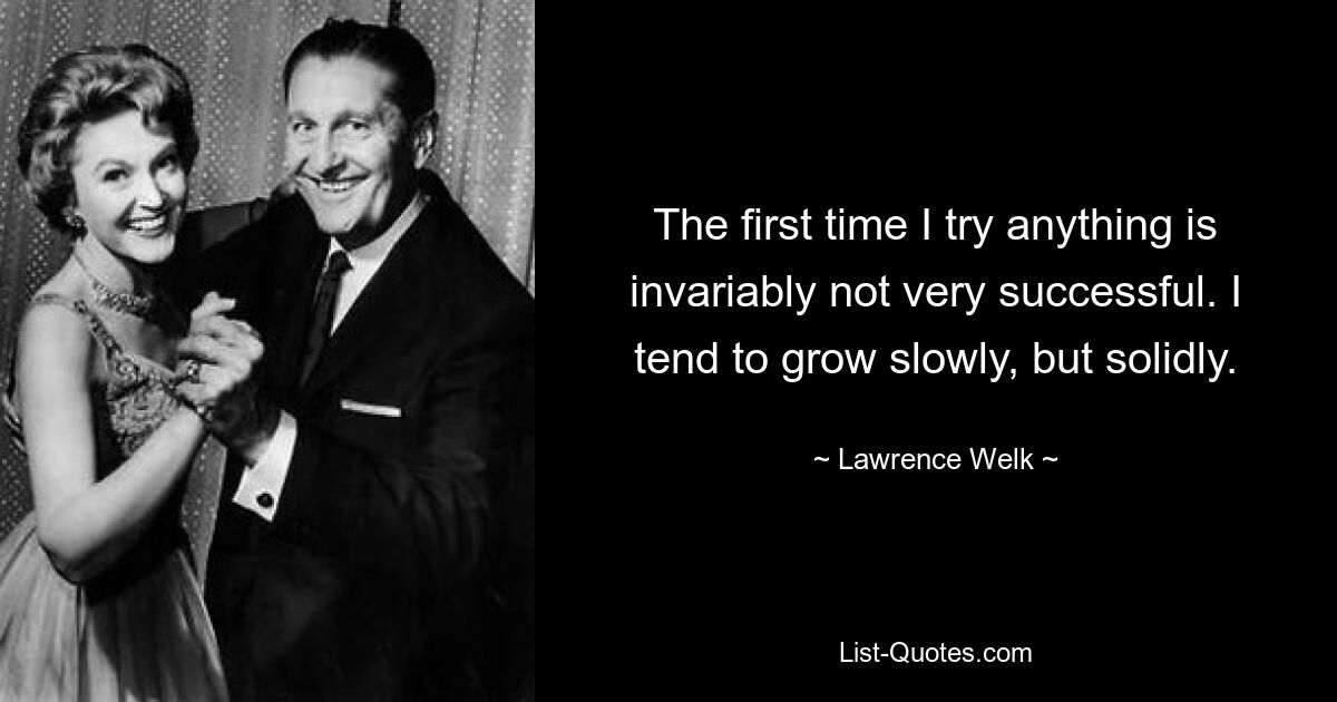 The first time I try anything is invariably not very successful. I tend to grow slowly, but solidly. — © Lawrence Welk