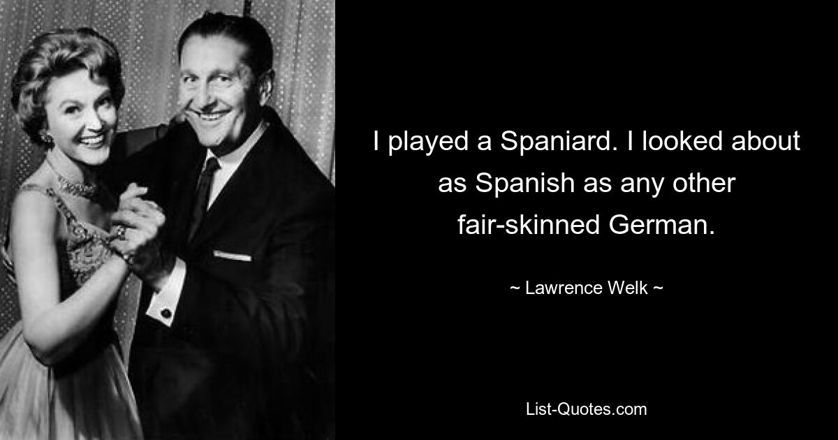 I played a Spaniard. I looked about as Spanish as any other fair-skinned German. — © Lawrence Welk