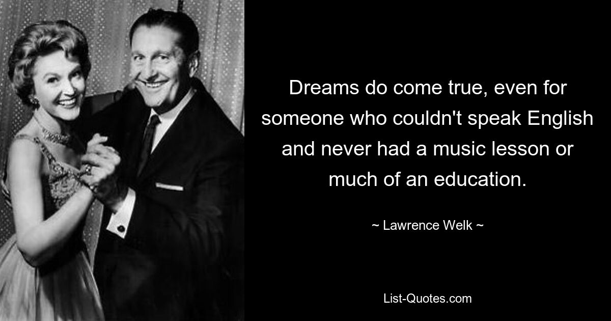 Dreams do come true, even for someone who couldn't speak English and never had a music lesson or much of an education. — © Lawrence Welk