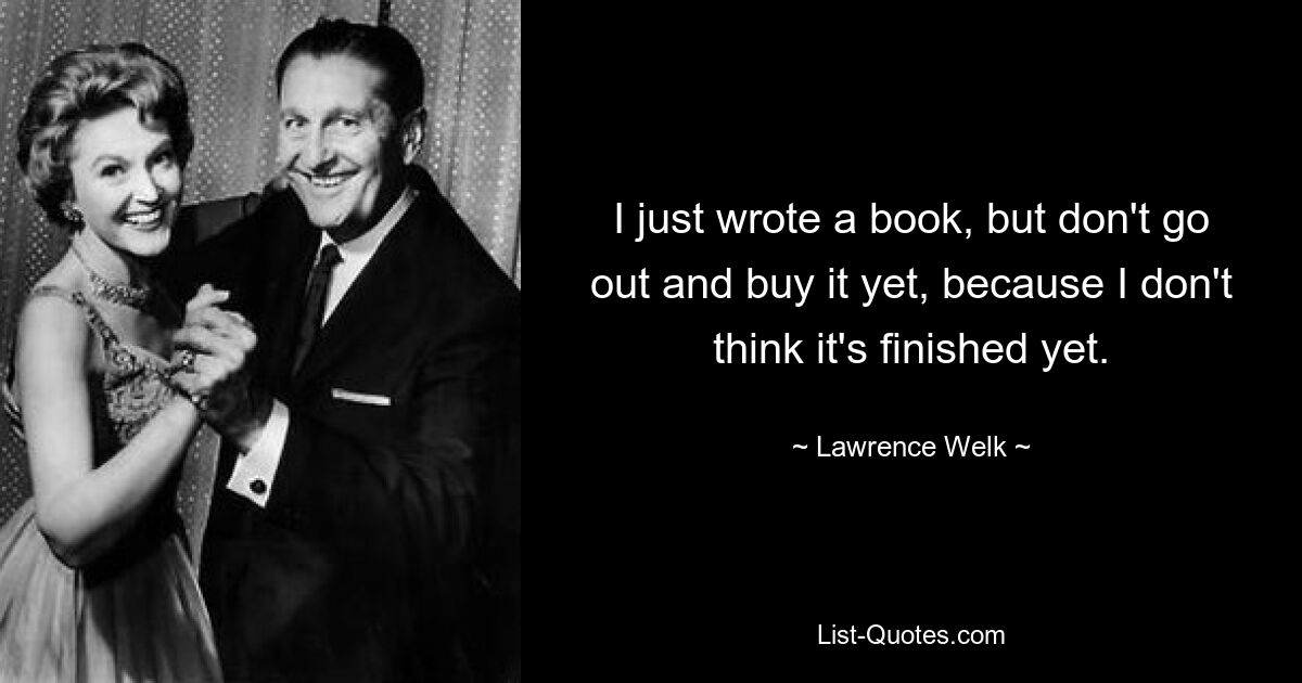 I just wrote a book, but don't go out and buy it yet, because I don't think it's finished yet. — © Lawrence Welk