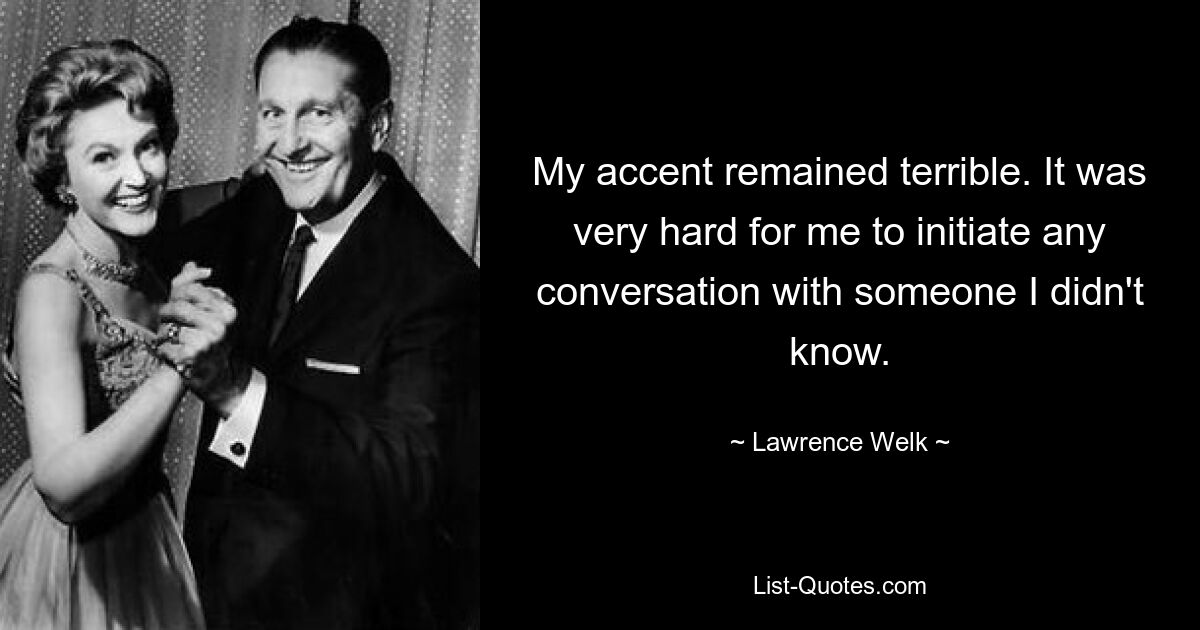 My accent remained terrible. It was very hard for me to initiate any conversation with someone I didn't know. — © Lawrence Welk