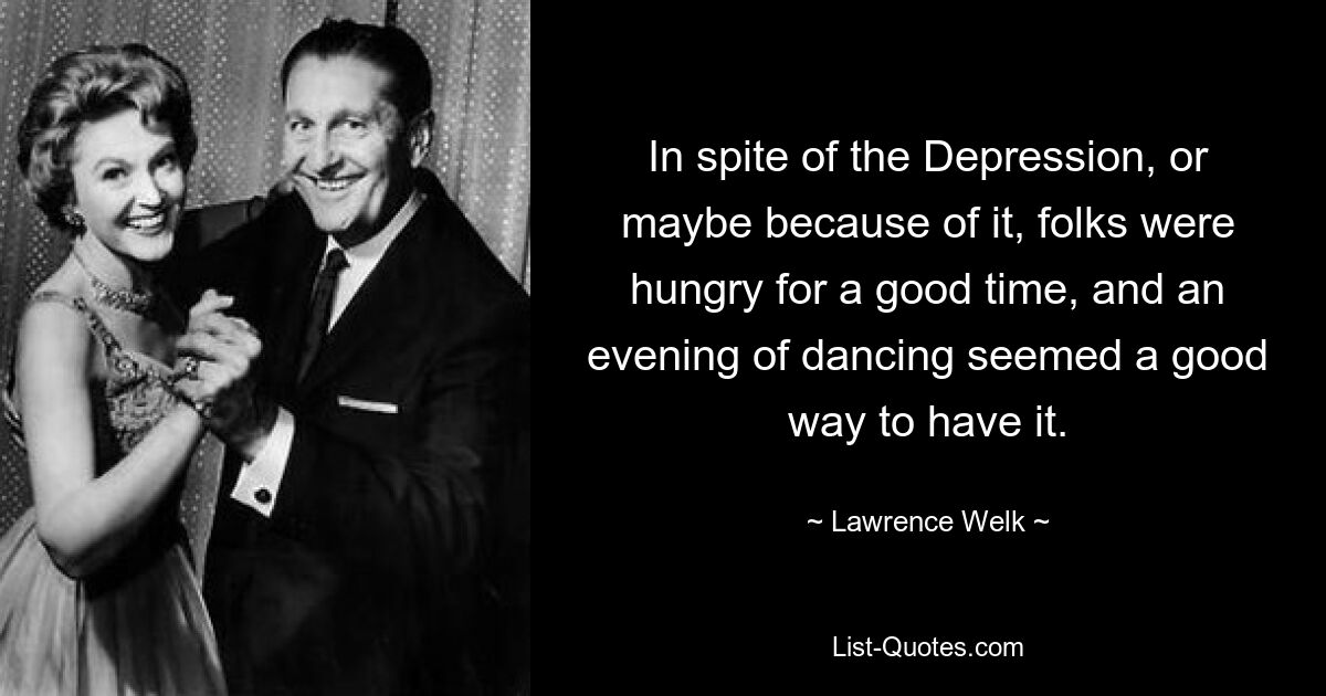 In spite of the Depression, or maybe because of it, folks were hungry for a good time, and an evening of dancing seemed a good way to have it. — © Lawrence Welk