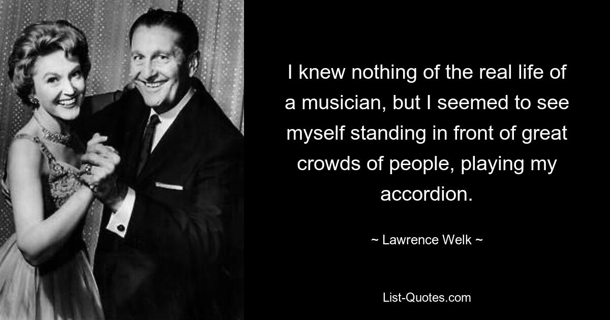 I knew nothing of the real life of a musician, but I seemed to see myself standing in front of great crowds of people, playing my accordion. — © Lawrence Welk