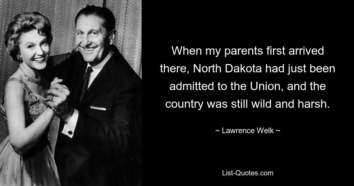 When my parents first arrived there, North Dakota had just been admitted to the Union, and the country was still wild and harsh. — © Lawrence Welk