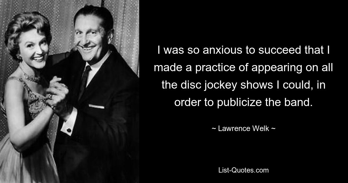 I was so anxious to succeed that I made a practice of appearing on all the disc jockey shows I could, in order to publicize the band. — © Lawrence Welk