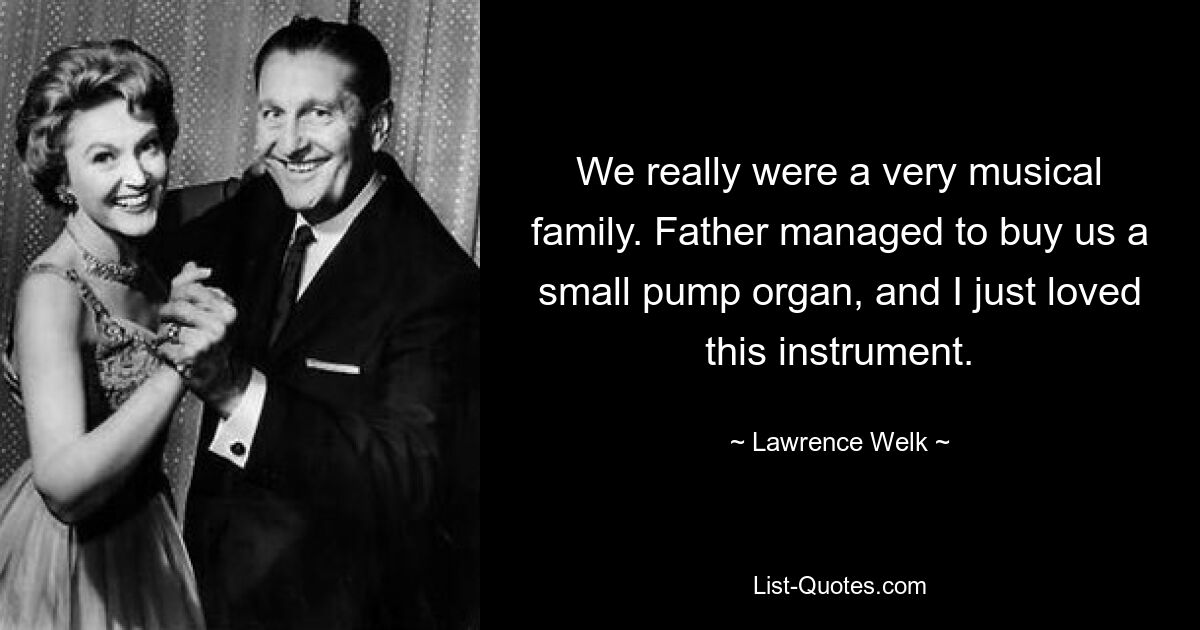 We really were a very musical family. Father managed to buy us a small pump organ, and I just loved this instrument. — © Lawrence Welk