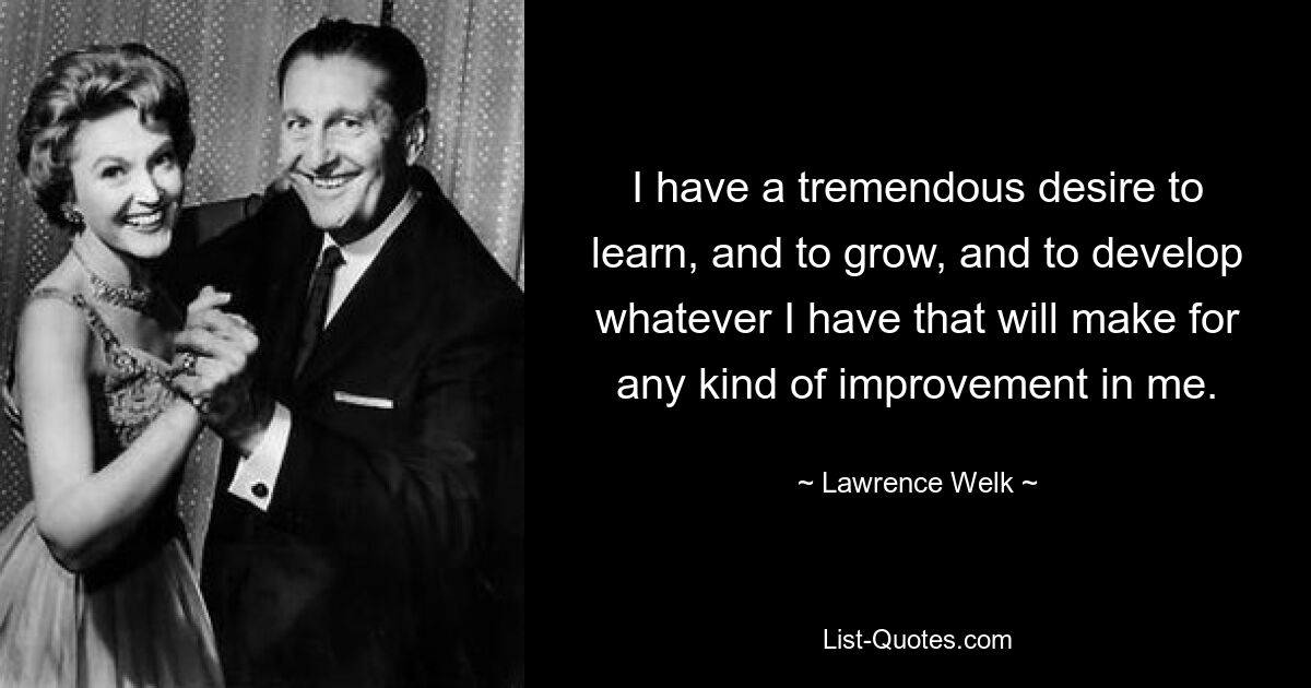 I have a tremendous desire to learn, and to grow, and to develop whatever I have that will make for any kind of improvement in me. — © Lawrence Welk