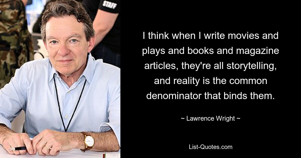 I think when I write movies and plays and books and magazine articles, they're all storytelling, and reality is the common denominator that binds them. — © Lawrence Wright