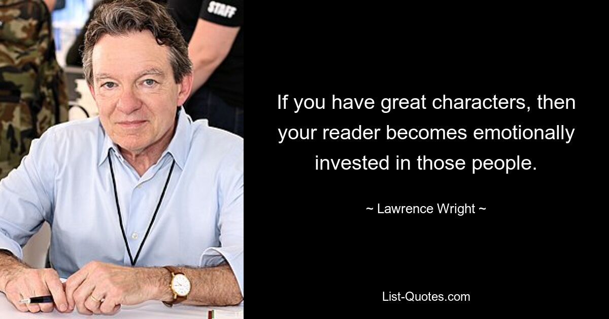 If you have great characters, then your reader becomes emotionally invested in those people. — © Lawrence Wright