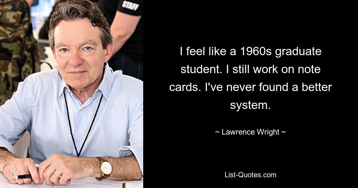 I feel like a 1960s graduate student. I still work on note cards. I've never found a better system. — © Lawrence Wright