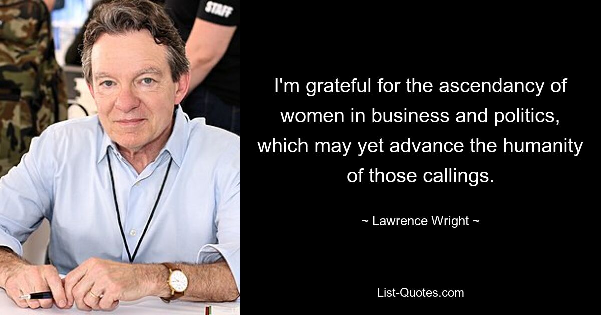 I'm grateful for the ascendancy of women in business and politics, which may yet advance the humanity of those callings. — © Lawrence Wright