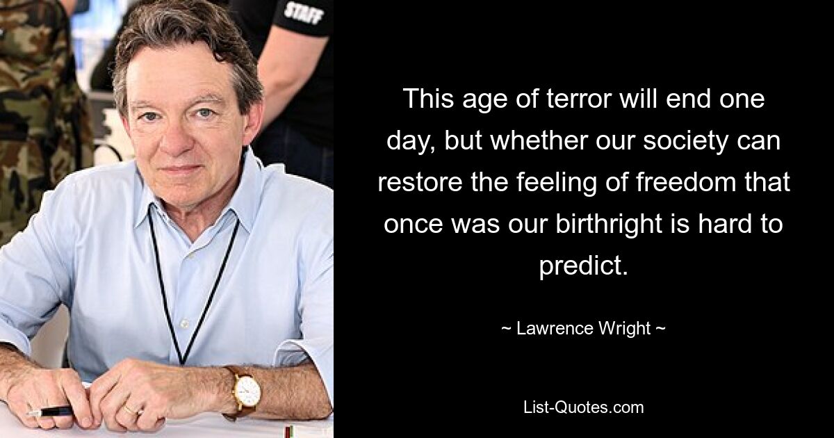 This age of terror will end one day, but whether our society can restore the feeling of freedom that once was our birthright is hard to predict. — © Lawrence Wright