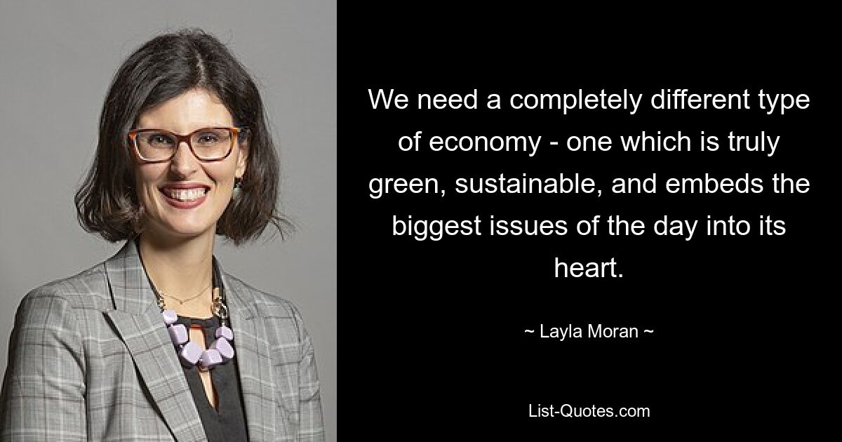 We need a completely different type of economy - one which is truly green, sustainable, and embeds the biggest issues of the day into its heart. — © Layla Moran